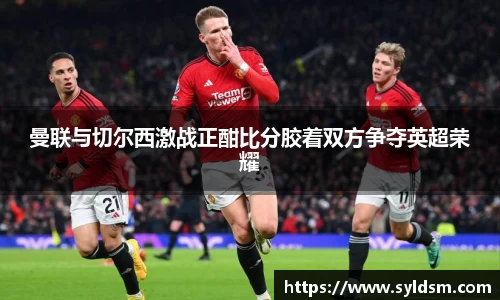 曼联与切尔西激战正酣比分胶着双方争夺英超荣耀